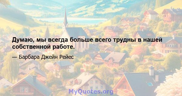 Думаю, мы всегда больше всего трудны в нашей собственной работе.