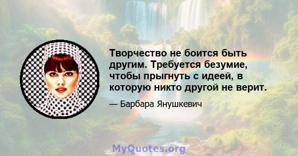 Творчество не боится быть другим. Требуется безумие, чтобы прыгнуть с идеей, в которую никто другой не верит.