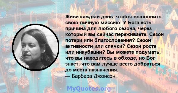 Живи каждый день, чтобы выполнить свою личную миссию. У Бога есть причина для любого сезона, через который вы сейчас переживаете. Сезон потери или благословения? Сезон активности или спячки? Сезон роста или инкубации?