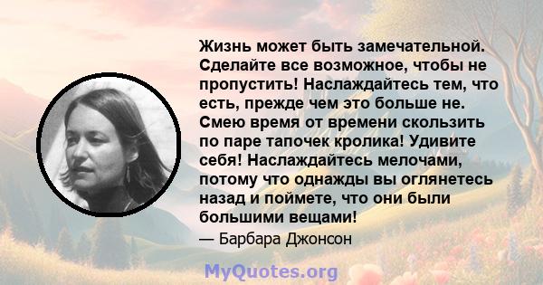 Жизнь может быть замечательной. Сделайте все возможное, чтобы не пропустить! Наслаждайтесь тем, что есть, прежде чем это больше не. Смею время от времени скользить по паре тапочек кролика! Удивите себя! Наслаждайтесь