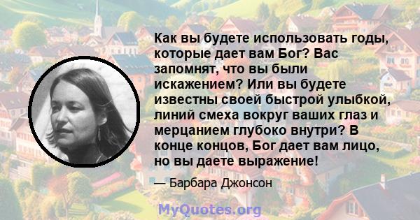 Как вы будете использовать годы, которые дает вам Бог? Вас запомнят, что вы были искажением? Или вы будете известны своей быстрой улыбкой, линий смеха вокруг ваших глаз и мерцанием глубоко внутри? В конце концов, Бог