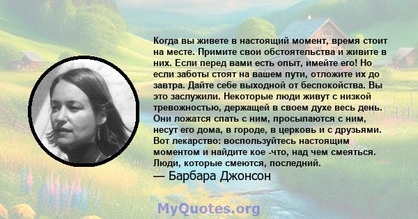 Когда вы живете в настоящий момент, время стоит на месте. Примите свои обстоятельства и живите в них. Если перед вами есть опыт, имейте его! Но если заботы стоят на вашем пути, отложите их до завтра. Дайте себе выходной 