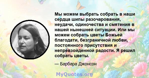 Мы можем выбрать собрать в наши сердца шипы разочарования, неудачи, одиночества и смятения в нашей нынешней ситуации. Или мы можем собрать цветы Божьей благодати, безграничной любви, постоянного присутствия и