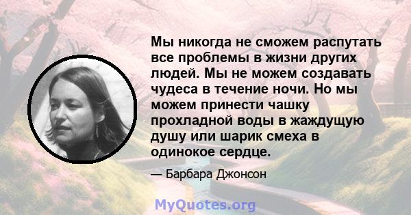 Мы никогда не сможем распутать все проблемы в жизни других людей. Мы не можем создавать чудеса в течение ночи. Но мы можем принести чашку прохладной воды в жаждущую душу или шарик смеха в одинокое сердце.