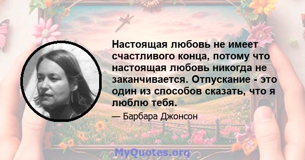 Настоящая любовь не имеет счастливого конца, потому что настоящая любовь никогда не заканчивается. Отпускание - это один из способов сказать, что я люблю тебя.