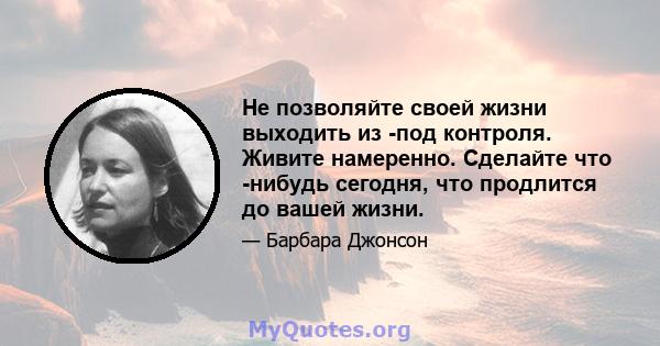 Не позволяйте своей жизни выходить из -под контроля. Живите намеренно. Сделайте что -нибудь сегодня, что продлится до вашей жизни.