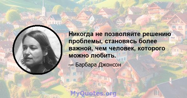 Никогда не позволяйте решению проблемы, становясь более важной, чем человек, которого можно любить.