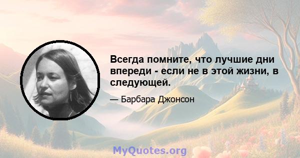 Всегда помните, что лучшие дни впереди - если не в этой жизни, в следующей.