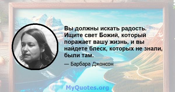 Вы должны искать радость. Ищите свет Божий, который поражает вашу жизнь, и вы найдете блеск, которых не знали, были там.