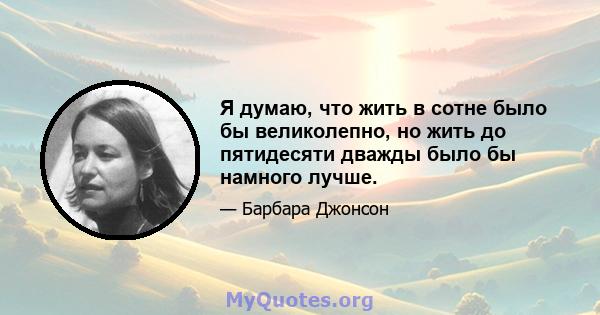 Я думаю, что жить в сотне было бы великолепно, но жить до пятидесяти дважды было бы намного лучше.