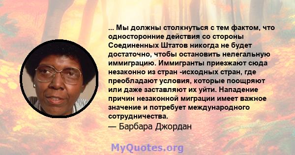 ... Мы должны столкнуться с тем фактом, что односторонние действия со стороны Соединенных Штатов никогда не будет достаточно, чтобы остановить нелегальную иммиграцию. Иммигранты приезжают сюда незаконно из стран