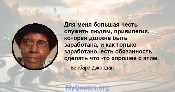 Для меня большая честь служить людям, привилегия, которая должна быть заработана, и как только заработано, есть обязанность сделать что -то хорошее с этим.