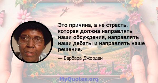 Это причина, а не страсть, которая должна направлять наши обсуждения, направлять наши дебаты и направлять наше решение.