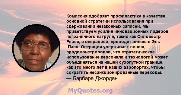 Комиссия одобряет профилактику в качестве основной стратегии использования при сдерживании незаконных записей. Мы приветствуем усилия инновационных лидеров пограничного патруля, таких как Сильвестр Рейес, с операцией,