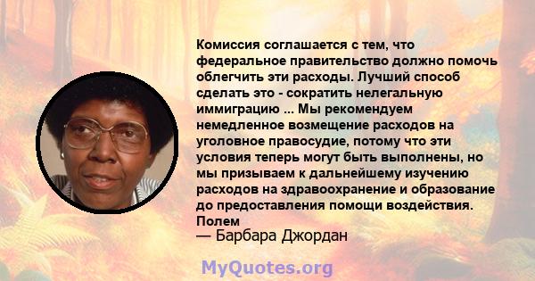 Комиссия соглашается с тем, что федеральное правительство должно помочь облегчить эти расходы. Лучший способ сделать это - сократить нелегальную иммиграцию ... Мы рекомендуем немедленное возмещение расходов на уголовное 