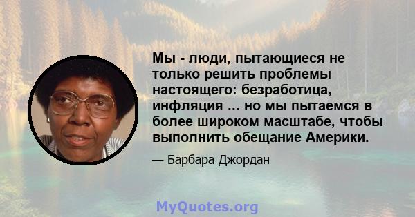 Мы - люди, пытающиеся не только решить проблемы настоящего: безработица, инфляция ... но мы пытаемся в более широком масштабе, чтобы выполнить обещание Америки.