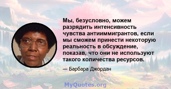 Мы, безусловно, можем разрядить интенсивность чувства антииммигрантов, если мы сможем принести некоторую реальность в обсуждение, показав, что они не используют такого количества ресурсов.