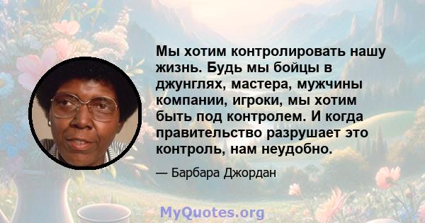 Мы хотим контролировать нашу жизнь. Будь мы бойцы в джунглях, мастера, мужчины компании, игроки, мы хотим быть под контролем. И когда правительство разрушает это контроль, нам неудобно.