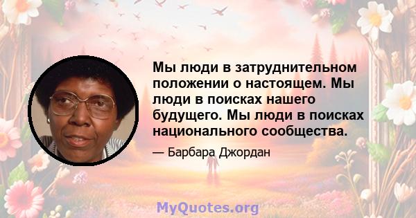 Мы люди в затруднительном положении о настоящем. Мы люди в поисках нашего будущего. Мы люди в поисках национального сообщества.