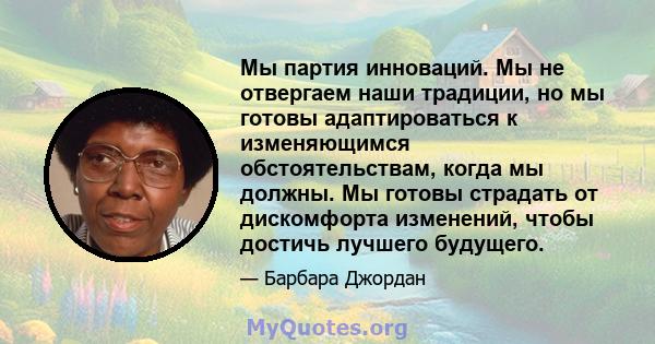 Мы партия инноваций. Мы не отвергаем наши традиции, но мы готовы адаптироваться к изменяющимся обстоятельствам, когда мы должны. Мы готовы страдать от дискомфорта изменений, чтобы достичь лучшего будущего.