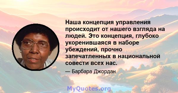 Наша концепция управления происходит от нашего взгляда на людей. Это концепция, глубоко укоренившаяся в наборе убеждений, прочно запечатленных в национальной совести всех нас.