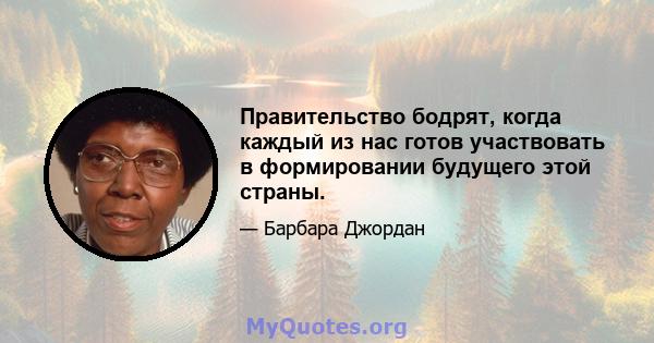 Правительство бодрят, когда каждый из нас готов участвовать в формировании будущего этой страны.