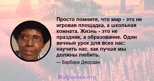 Просто помните, что мир - это не игровая площадка, а школьная комната. Жизнь - это не праздник, а образование. Один вечный урок для всех нас: научить нас, как лучше мы должны любить.