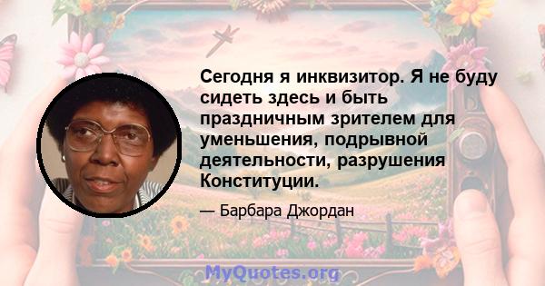 Сегодня я инквизитор. Я не буду сидеть здесь и быть праздничным зрителем для уменьшения, подрывной деятельности, разрушения Конституции.