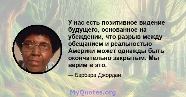 У нас есть позитивное видение будущего, основанное на убеждении, что разрыв между обещанием и реальностью Америки может однажды быть окончательно закрытым. Мы верим в это.