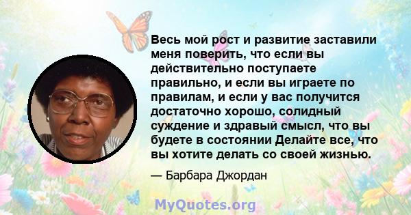 Весь мой рост и развитие заставили меня поверить, что если вы действительно поступаете правильно, и если вы играете по правилам, и если у вас получится достаточно хорошо, солидный суждение и здравый смысл, что вы будете 