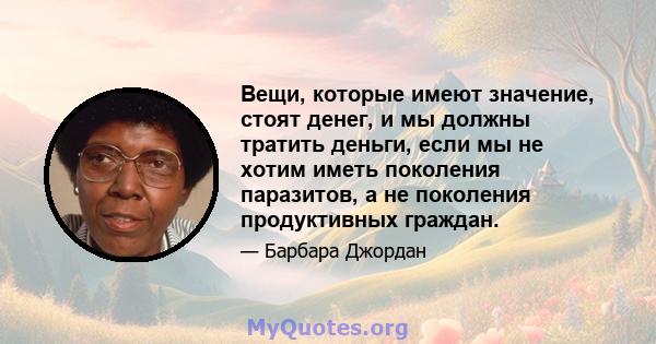 Вещи, которые имеют значение, стоят денег, и мы должны тратить деньги, если мы не хотим иметь поколения паразитов, а не поколения продуктивных граждан.