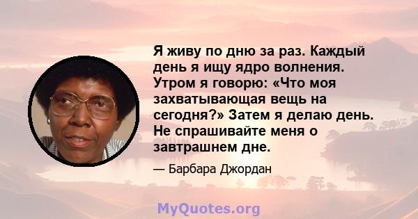 Я живу по дню за раз. Каждый день я ищу ядро ​​волнения. Утром я говорю: «Что моя захватывающая вещь на сегодня?» Затем я делаю день. Не спрашивайте меня о завтрашнем дне.