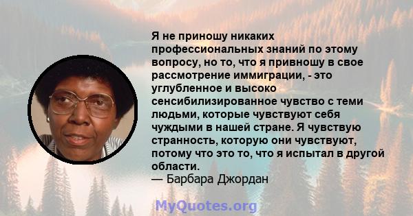 Я не приношу никаких профессиональных знаний по этому вопросу, но то, что я привношу в свое рассмотрение иммиграции, - это углубленное и высоко сенсибилизированное чувство с теми людьми, которые чувствуют себя чуждыми в 