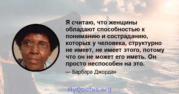 Я считаю, что женщины обладают способностью к пониманию и состраданию, которых у человека, структурно не имеет, не имеет этого, потому что он не может его иметь. Он просто неспособен на это.