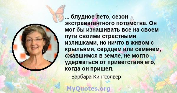 ... блудное лето, сезон экстравагантного потомства. Он мог бы изнашивать все на своем пути своими страстными излишками, но ничто в живом с крыльями, сердцем или семенем, сжавшимся в земле, не могло удержаться от