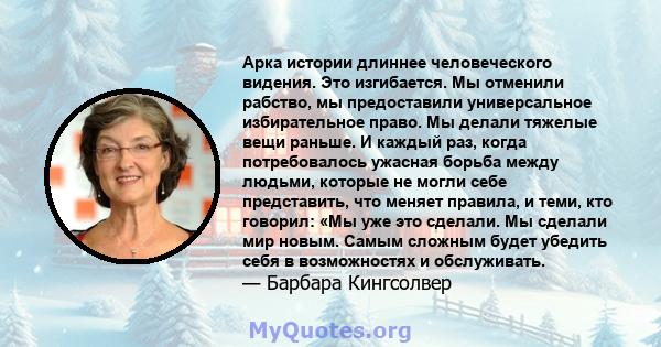 Арка истории длиннее человеческого видения. Это изгибается. Мы отменили рабство, мы предоставили универсальное избирательное право. Мы делали тяжелые вещи раньше. И каждый раз, когда потребовалось ужасная борьба между