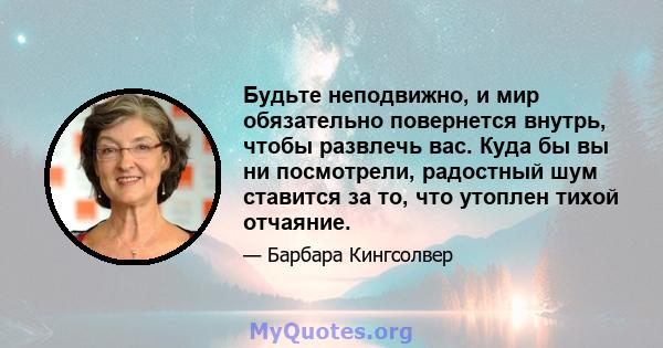 Будьте неподвижно, и мир обязательно повернется внутрь, чтобы развлечь вас. Куда бы вы ни посмотрели, радостный шум ставится за то, что утоплен тихой отчаяние.