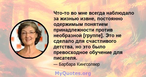 Что-то во мне всегда наблюдало за жизнью извне, постоянно одержимым понятием принадлежности против необразной [группе]. Это не сделало для счастливого детства, но это было превосходное обучение для писателя.