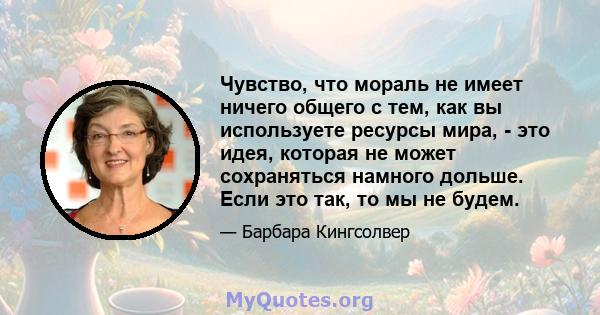 Чувство, что мораль не имеет ничего общего с тем, как вы используете ресурсы мира, - это идея, которая не может сохраняться намного дольше. Если это так, то мы не будем.