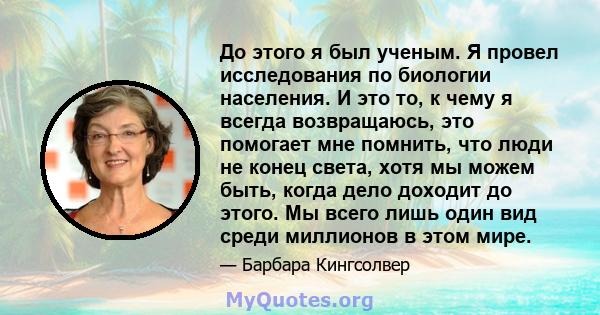 До этого я был ученым. Я провел исследования по биологии населения. И это то, к чему я всегда возвращаюсь, это помогает мне помнить, что люди не конец света, хотя мы можем быть, когда дело доходит до этого. Мы всего