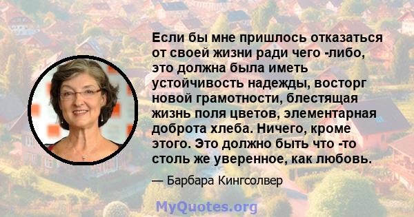 Если бы мне пришлось отказаться от своей жизни ради чего -либо, это должна была иметь устойчивость надежды, восторг новой грамотности, блестящая жизнь поля цветов, элементарная доброта хлеба. Ничего, кроме этого. Это