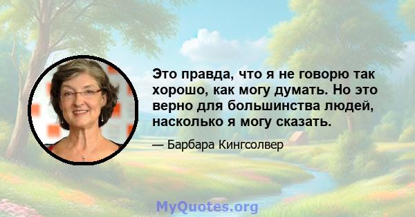 Это правда, что я не говорю так хорошо, как могу думать. Но это верно для большинства людей, насколько я могу сказать.