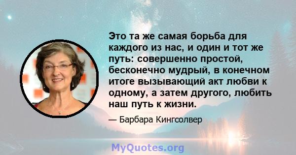 Это та же самая борьба для каждого из нас, и один и тот же путь: совершенно простой, бесконечно мудрый, в конечном итоге вызывающий акт любви к одному, а затем другого, любить наш путь к жизни.