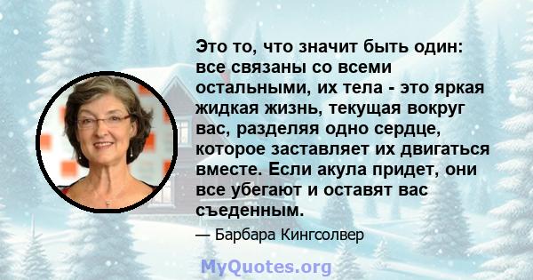 Это то, что значит быть один: все связаны со всеми остальными, их тела - это яркая жидкая жизнь, текущая вокруг вас, разделяя одно сердце, которое заставляет их двигаться вместе. Если акула придет, они все убегают и