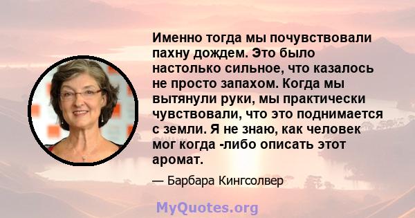 Именно тогда мы почувствовали пахну дождем. Это было настолько сильное, что казалось не просто запахом. Когда мы вытянули руки, мы практически чувствовали, что это поднимается с земли. Я не знаю, как человек мог когда