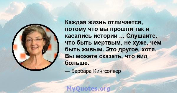 Каждая жизнь отличается, потому что вы прошли так и касались истории ... Слушайте, что быть мертвым, не хуже, чем быть живым. Это другое, хотя. Вы можете сказать, что вид больше.