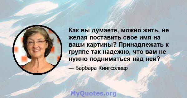 Как вы думаете, можно жить, не желая поставить свое имя на ваши картины? Принадлежать к группе так надежно, что вам не нужно подниматься над ней?