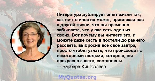 Литература дублирует опыт жизни так, как ничто иное не может, привлекая вас к другой жизни, что вы временно забываете, что у вас есть один из своих. Вот почему вы читаете это, и можете даже сесть в постели до раннего