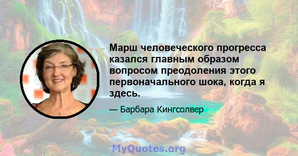 Марш человеческого прогресса казался главным образом вопросом преодоления этого первоначального шока, когда я здесь.