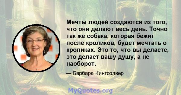 Мечты людей создаются из того, что они делают весь день. Точно так же собака, которая бежит после кроликов, будет мечтать о кроликах. Это то, что вы делаете, это делает вашу душу, а не наоборот.